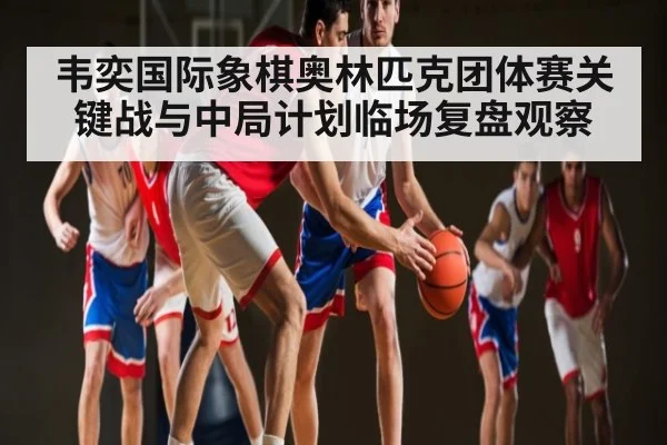 韦奕国际象棋奥林匹克团体赛关键战与中局计划临场复盘观察