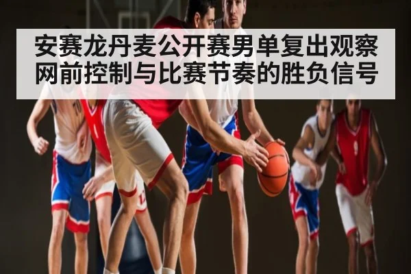 安赛龙丹麦公开赛男单复出观察网前控制与比赛节奏的胜负信号
